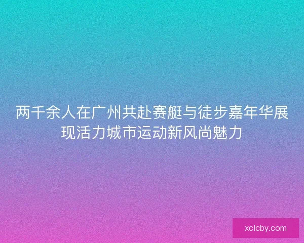 两千余人在广州共赴赛艇与徒步嘉年华展现活力城市运动新风尚魅力