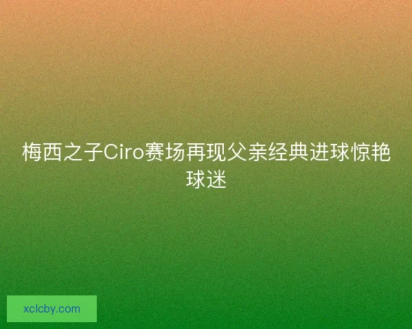 梅西之子Ciro赛场再现父亲经典进球惊艳球迷
