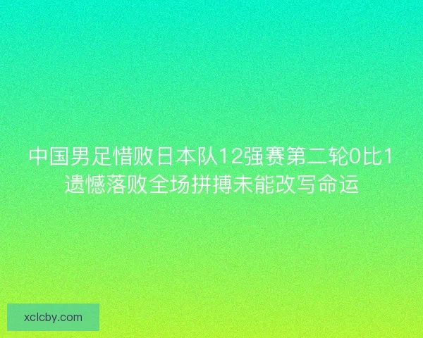 中国男足惜败日本队12强赛第二轮0比1遗憾落败全场拼搏未能改写命运