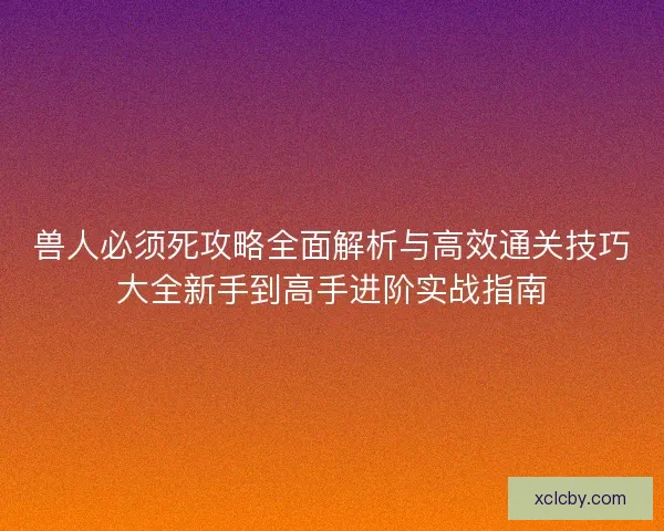 兽人必须死攻略全面解析与高效通关技巧大全新手到高手进阶实战指南