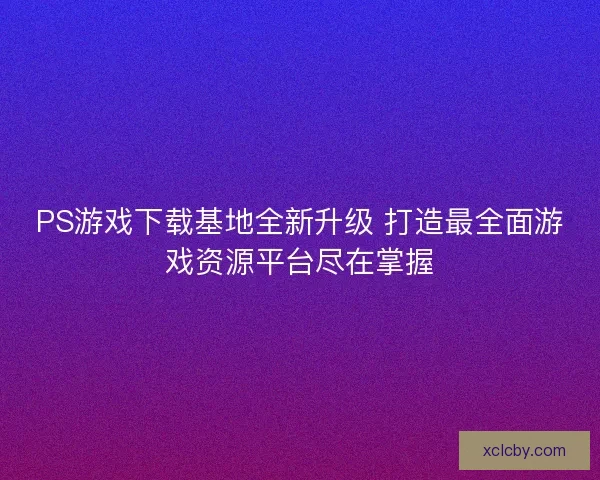 PS游戏下载基地全新升级 打造最全面游戏资源平台尽在掌握